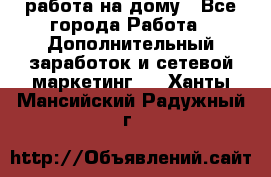 работа на дому - Все города Работа » Дополнительный заработок и сетевой маркетинг   . Ханты-Мансийский,Радужный г.